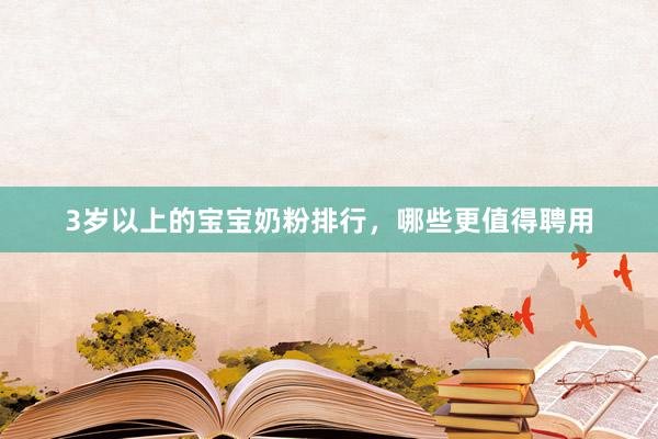 3岁以上的宝宝奶粉排行，哪些更值得聘用